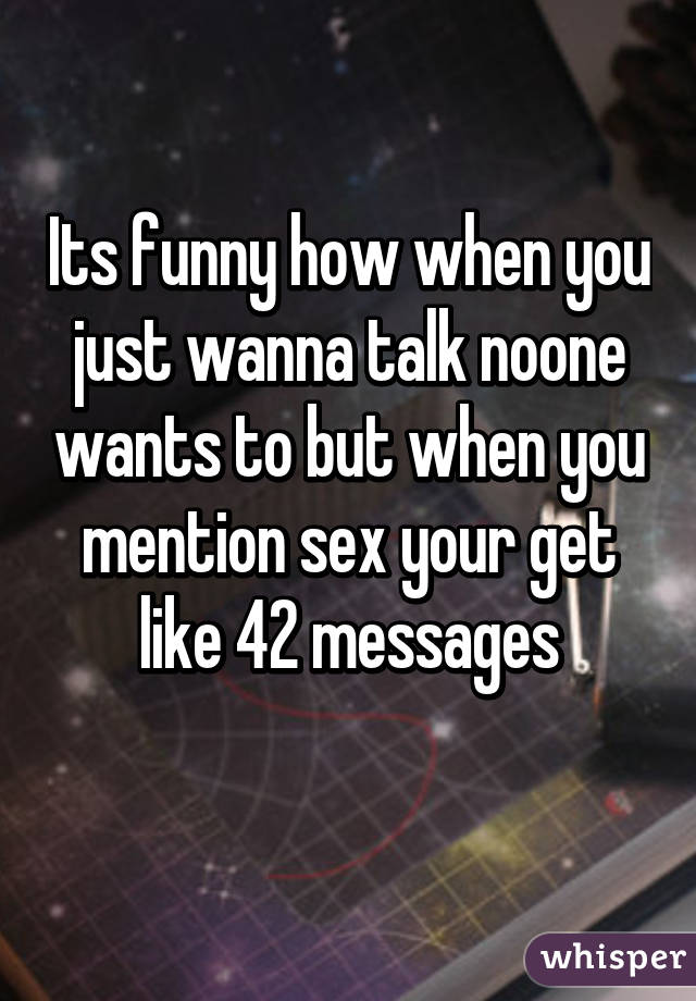 Its funny how when you just wanna talk noone wants to but when you mention sex your get like 42 messages
