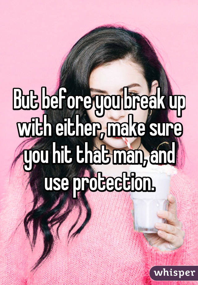 But before you break up with either, make sure you hit that man, and use protection.