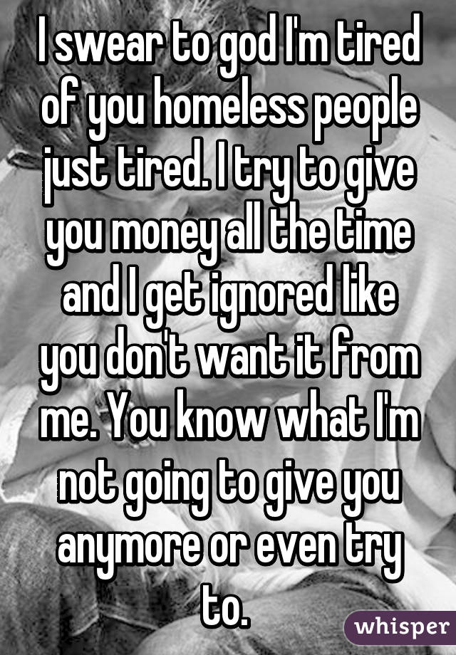 I swear to god I'm tired of you homeless people just tired. I try to give you money all the time and I get ignored like you don't want it from me. You know what I'm not going to give you anymore or even try to. 