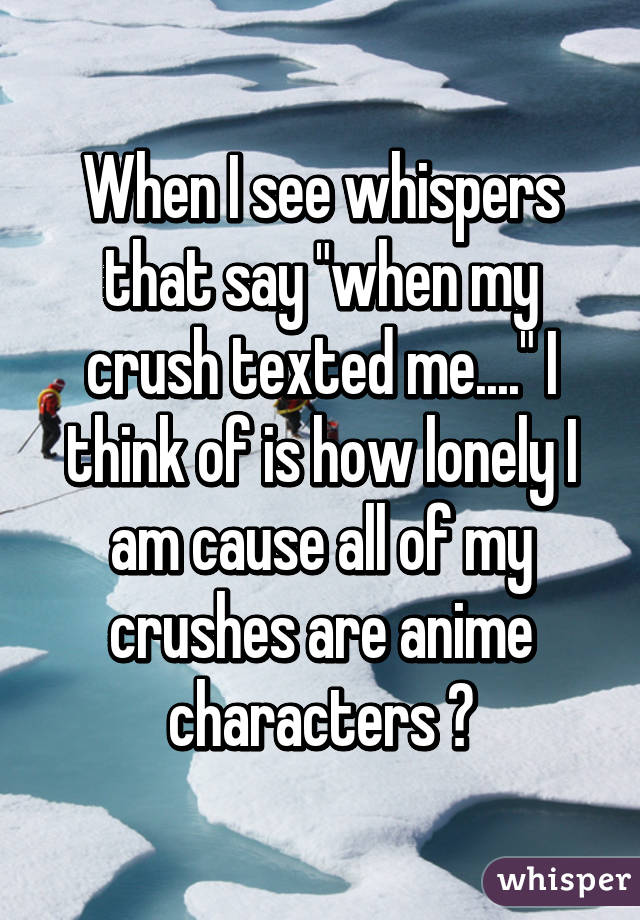 When I see whispers that say "when my crush texted me...." I think of is how lonely I am cause all of my crushes are anime characters 😐