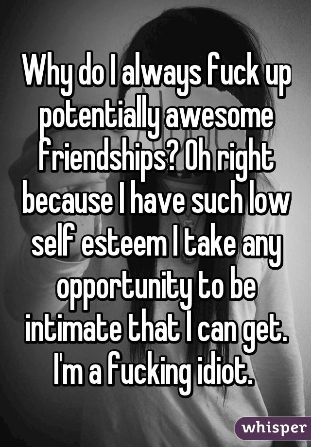 Why do I always fuck up potentially awesome friendships? Oh right because I have such low self esteem I take any opportunity to be intimate that I can get. I'm a fucking idiot. 