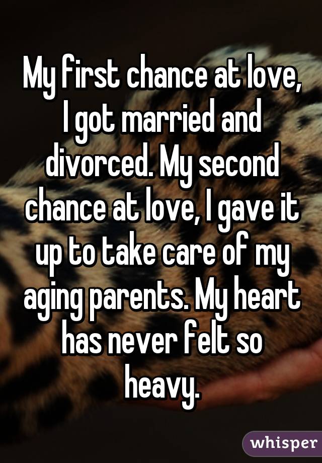 My first chance at love, I got married and divorced. My second chance at love, I gave it up to take care of my aging parents. My heart has never felt so heavy.