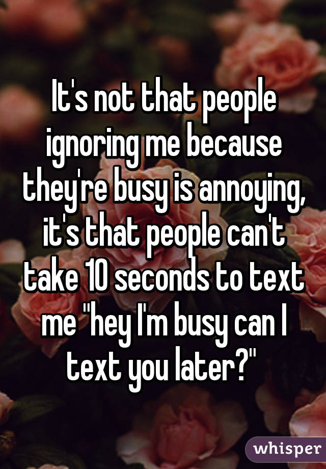 It's not that people ignoring me because they're busy is annoying, it's that people can't take 10 seconds to text me "hey I'm busy can I text you later?" 