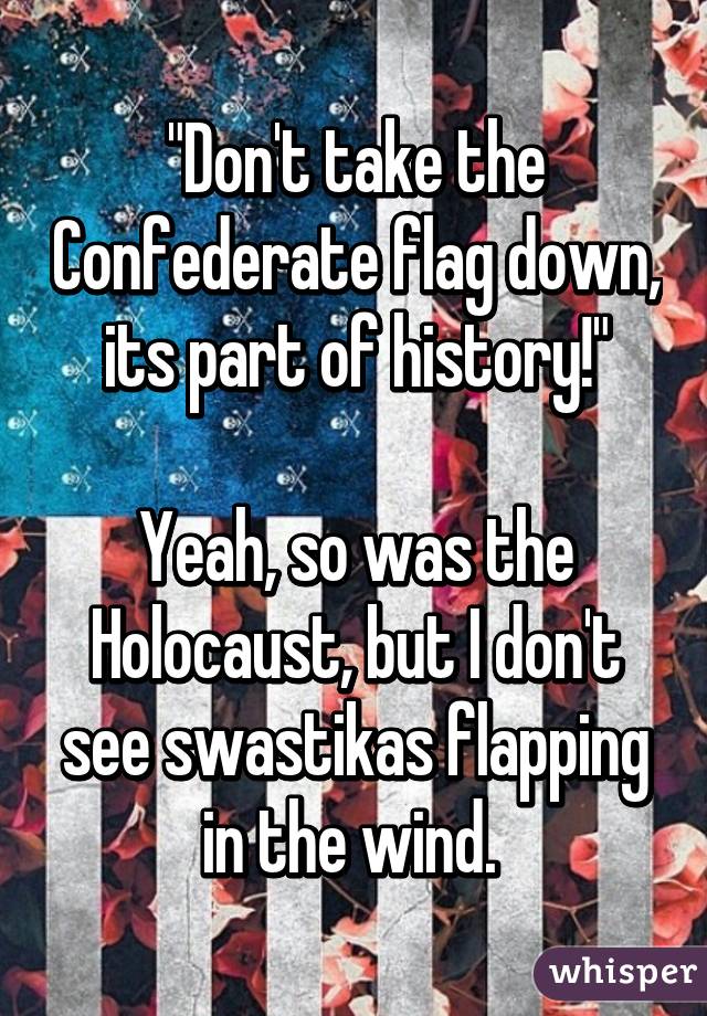 "Don't take the Confederate flag down, its part of history!"

Yeah, so was the Holocaust, but I don't see swastikas flapping in the wind. 