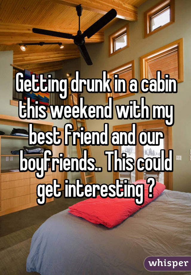 Getting drunk in a cabin this weekend with my best friend and our boyfriends.. This could get interesting 😝