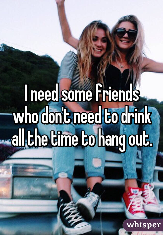 I need some friends who don't need to drink all the time to hang out.