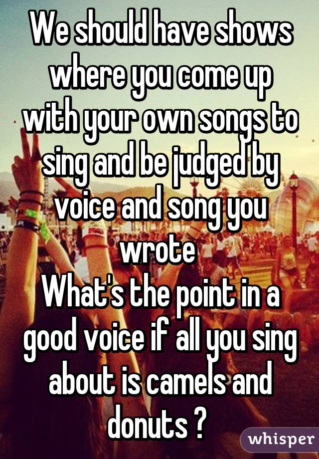 We should have shows where you come up with your own songs to sing and be judged by voice and song you wrote 
What's the point in a good voice if all you sing about is camels and donuts ? 