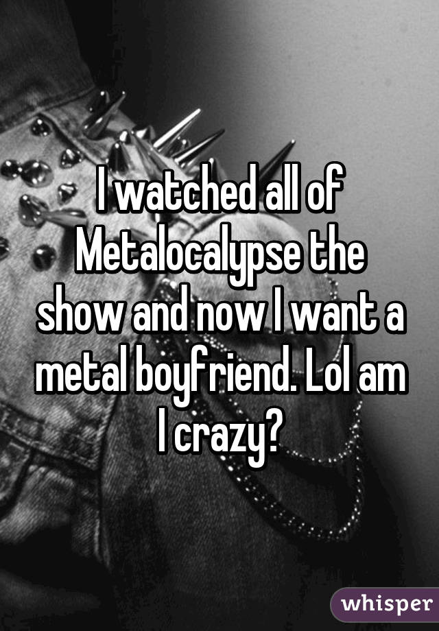 I watched all of Metalocalypse the show and now I want a metal boyfriend. Lol am I crazy?