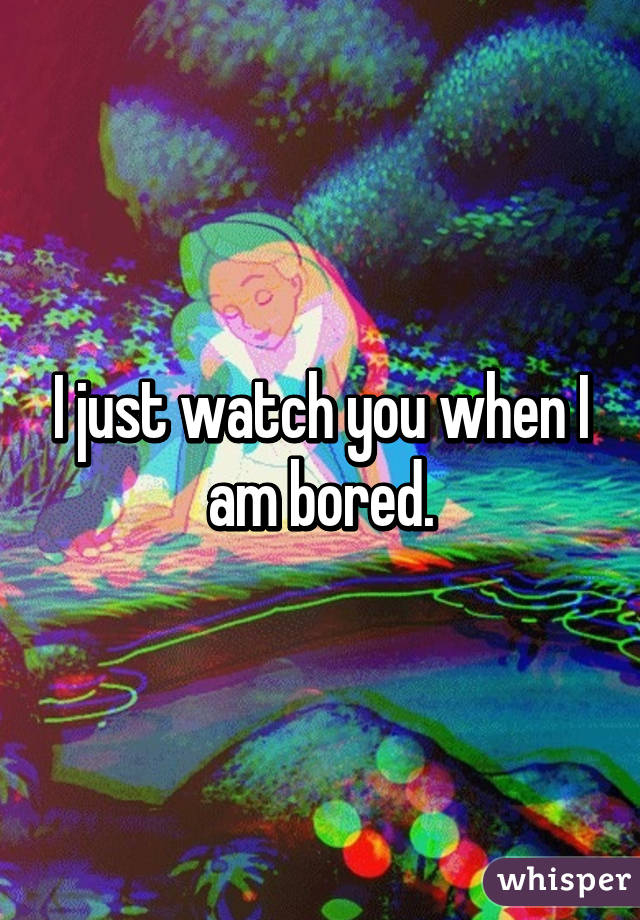 I just watch you when I am bored.