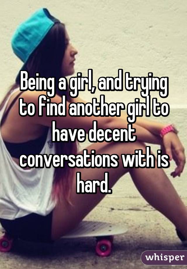 Being a girl, and trying to find another girl to have decent conversations with is hard.