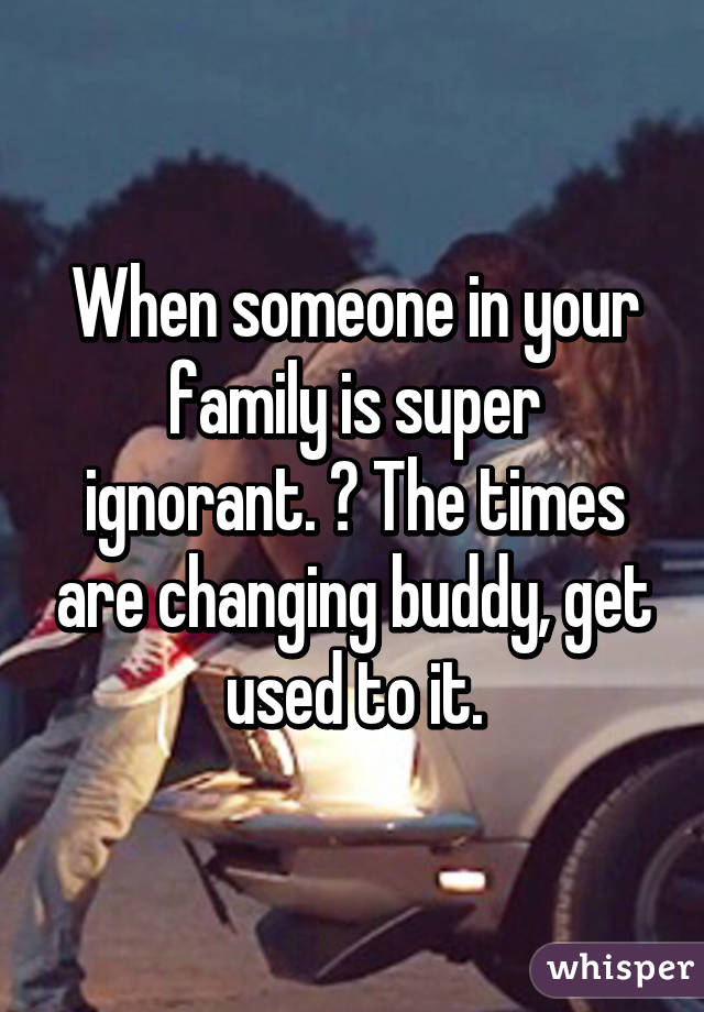 When someone in your family is super ignorant. 😒 The times are changing buddy, get used to it.