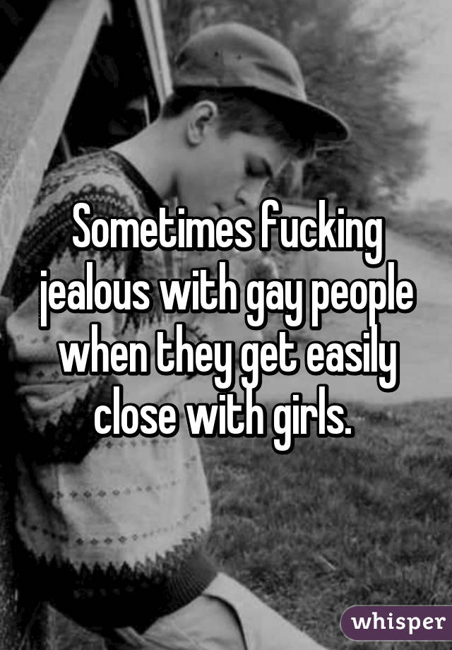 Sometimes fucking jealous with gay people when they get easily close with girls. 