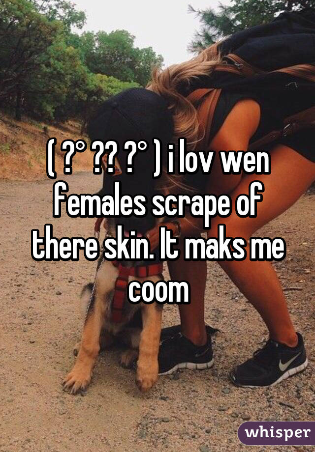 ( ͡° ͜ʖ ͡° ) i lov wen females scrape of there skin. It maks me coom