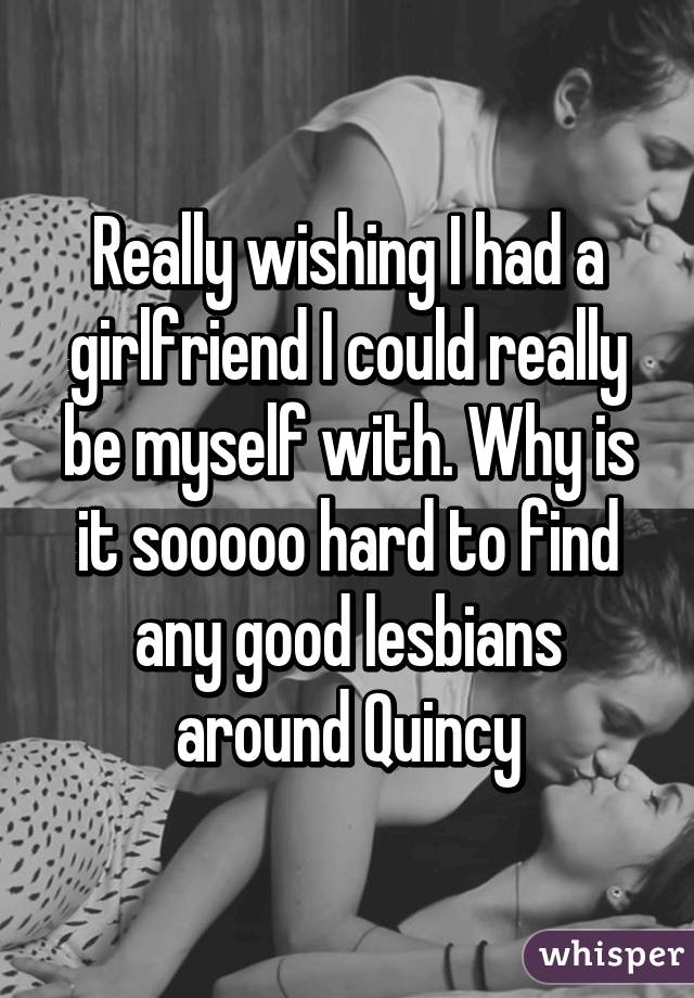 Really wishing I had a girlfriend I could really be myself with. Why is it sooooo hard to find any good lesbians around Quincy