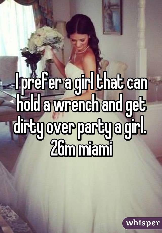 I prefer a girl that can hold a wrench and get dirty over party a girl.  26m miami