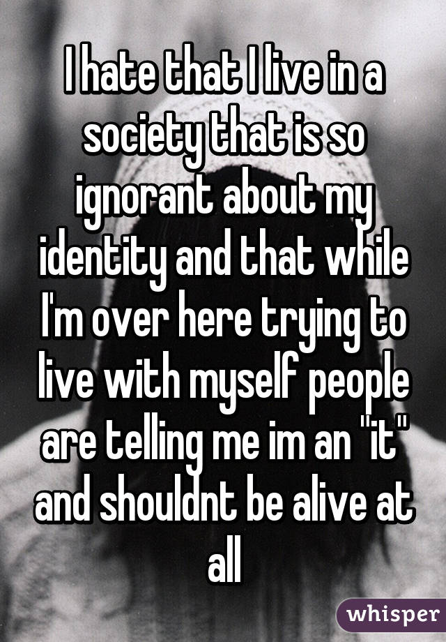 I hate that I live in a society that is so ignorant about my identity and that while I'm over here trying to live with myself people are telling me im an "it" and shouldnt be alive at all