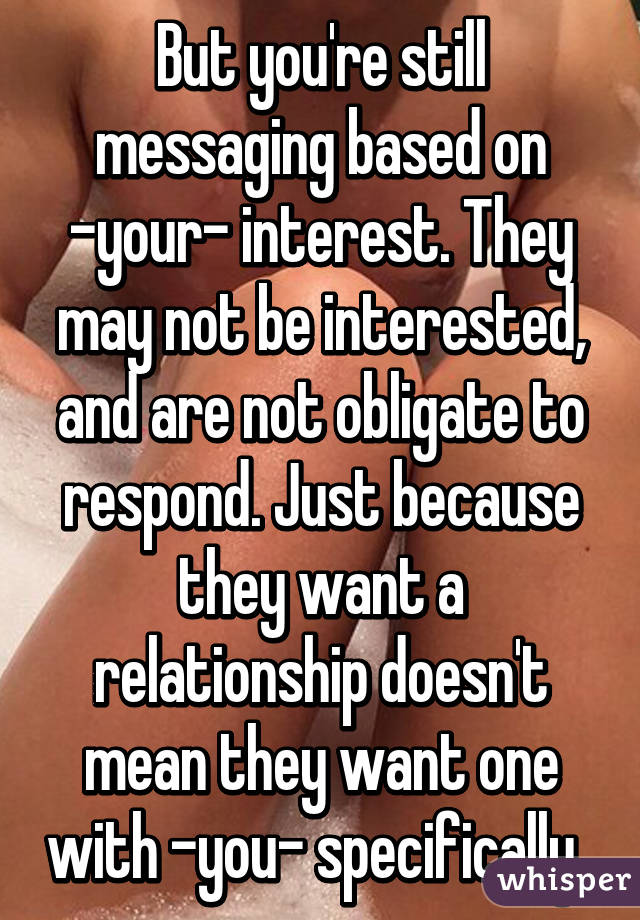 But you're still messaging based on -your- interest. They may not be interested, and are not obligate to respond. Just because they want a relationship doesn't mean they want one with -you- specifically. 