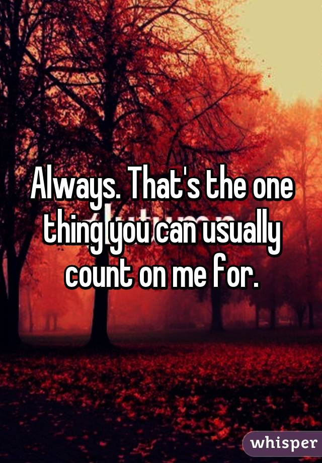 Always. That's the one thing you can usually count on me for.