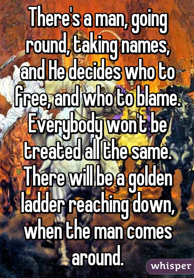 There's a man, going round, taking names, and He decides who to free, and who to blame. Everybody won't be treated all the same. There will be a golden ladder reaching down, when the man comes around.