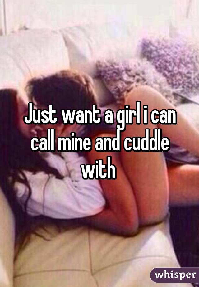 Just want a girl i can call mine and cuddle with 