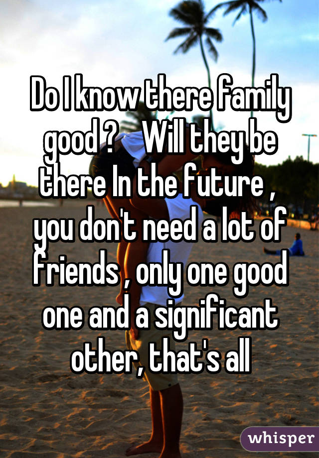 Do I know there family good ?    Will they be there In the future ,  you don't need a lot of friends , only one good one and a significant other, that's all