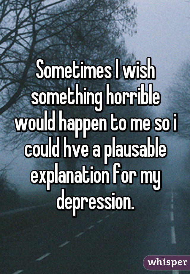 Sometimes I wish something horrible would happen to me so i could hve a plausable explanation for my depression.