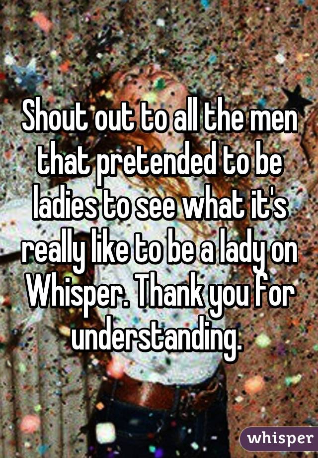 Shout out to all the men that pretended to be ladies to see what it's really like to be a lady on Whisper. Thank you for understanding. 