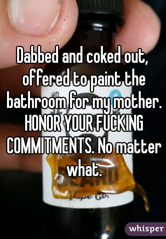 Dabbed and coked out, offered to paint the bathroom for my mother. HONOR YOUR FUCKING COMMITMENTS. No matter what.