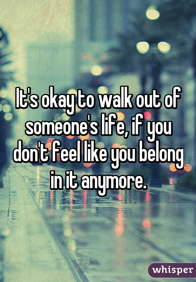 It's okay to walk out of someone's life, if you don't feel like you belong in it anymore.