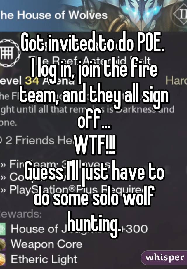 Got invited to do POE. 
I log in, join the fire team, and they all sign off...
WTF!!!
Guess I'll just have to do some solo wolf hunting.