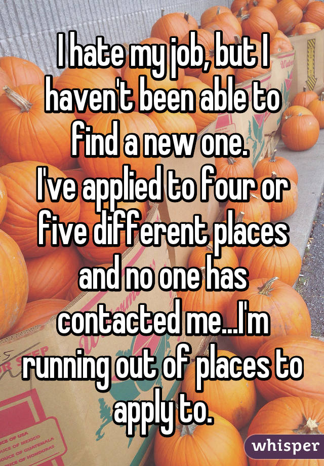 I hate my job, but I haven't been able to find a new one. 
I've applied to four or five different places and no one has contacted me...I'm running out of places to apply to.