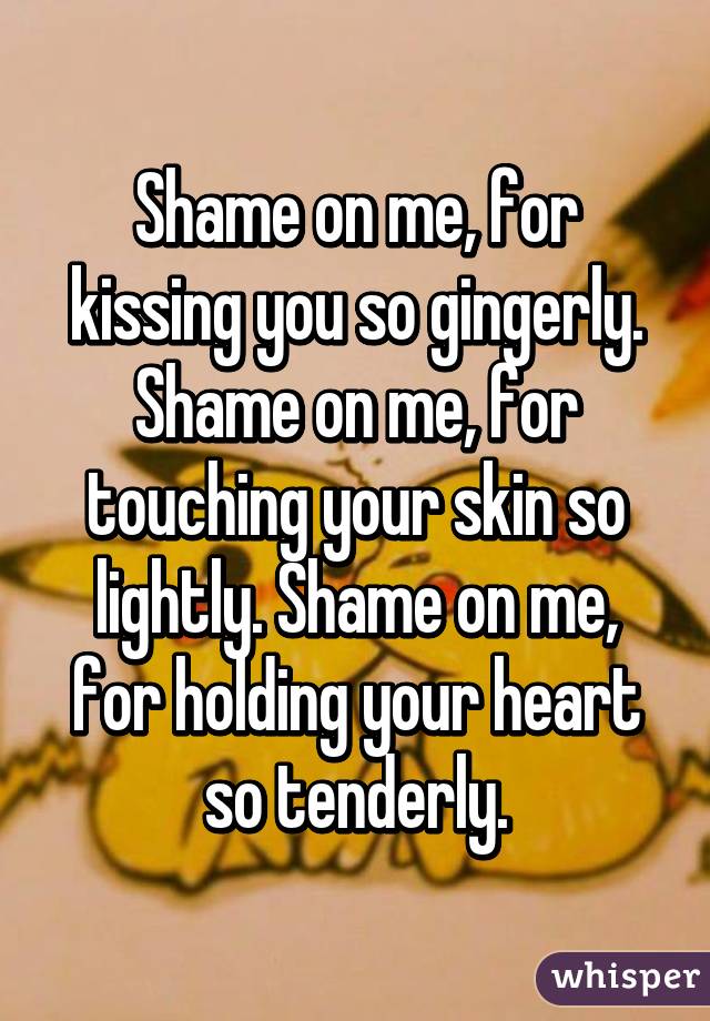 Shame on me, for kissing you so gingerly. Shame on me, for touching your skin so lightly. Shame on me, for holding your heart so tenderly.