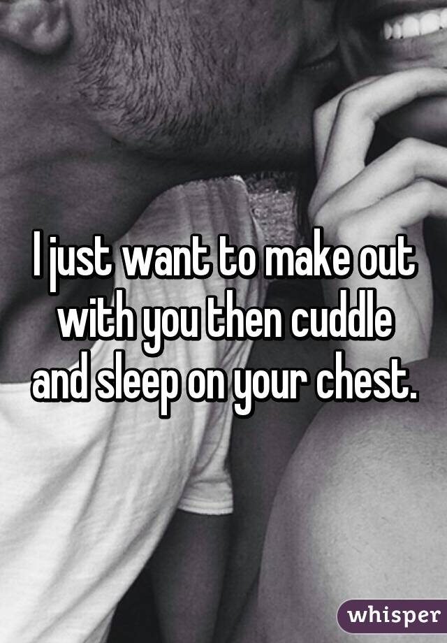 I just want to make out with you then cuddle and sleep on your chest.