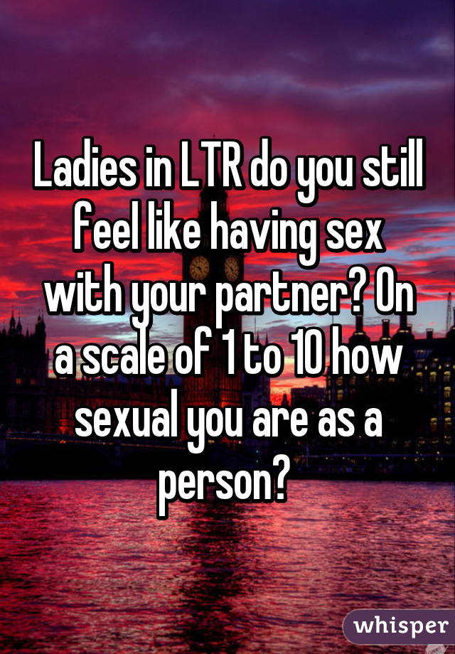 Ladies in LTR do you still feel like having sex with your partner? On a scale of 1 to 10 how sexual you are as a person? 