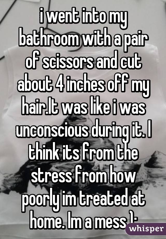 i went into my bathroom with a pair of scissors and cut about 4 inches off my hair.It was like i was unconscious during it. I think its from the stress from how poorly im treated at home. Im a mess ):