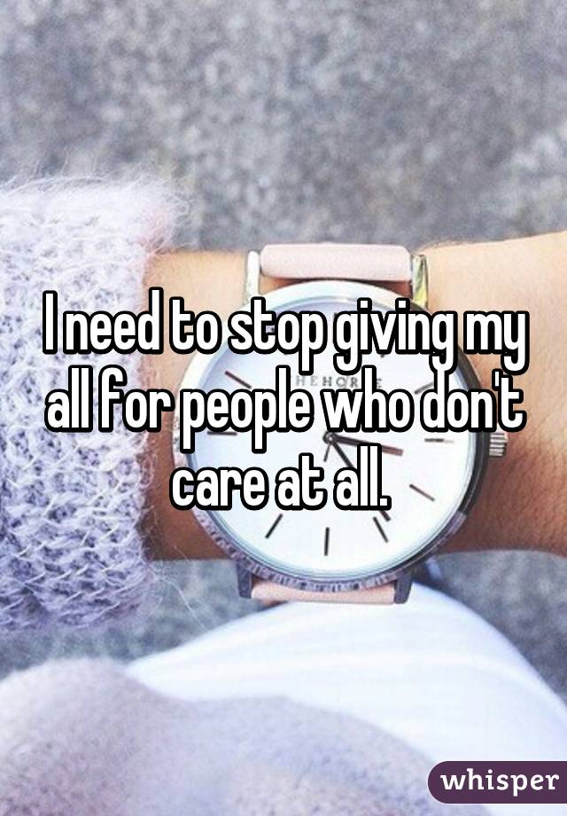 I need to stop giving my all for people who don't care at all. 