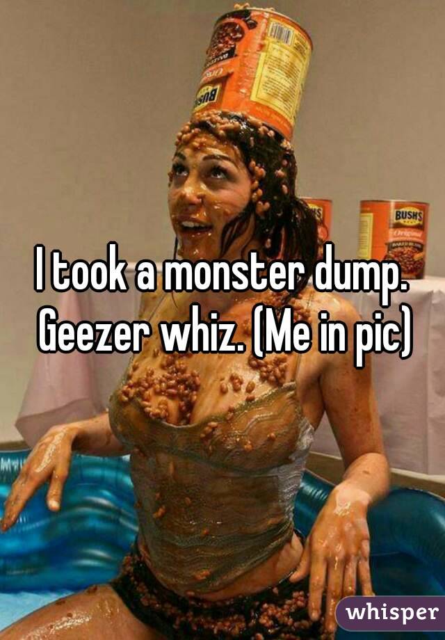 I took a monster dump. Geezer whiz. (Me in pic)