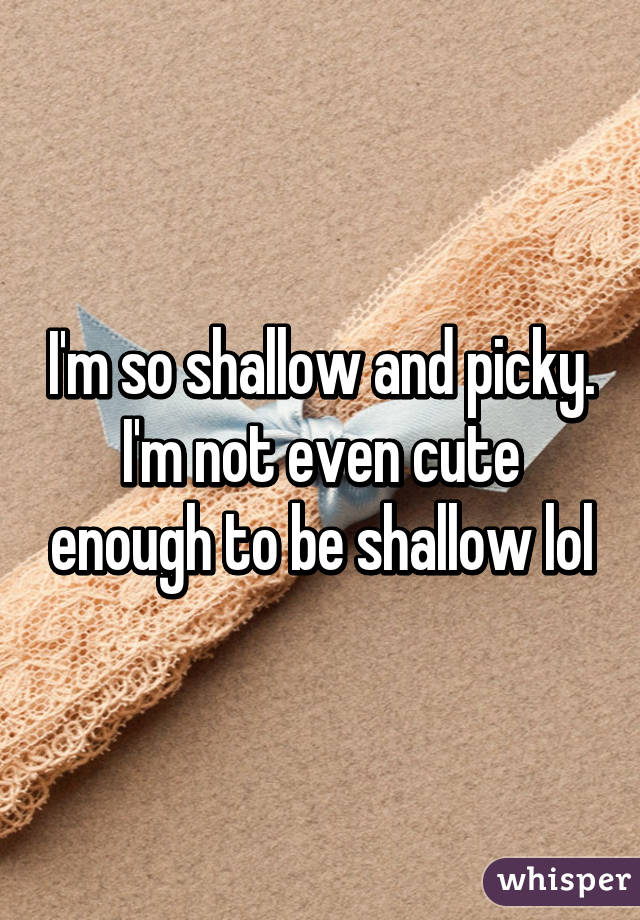 I'm so shallow and picky. I'm not even cute enough to be shallow lol