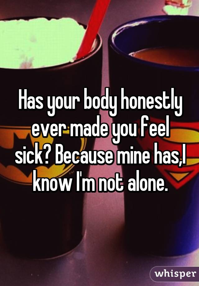 Has your body honestly ever made you feel sick? Because mine has,I know I'm not alone.