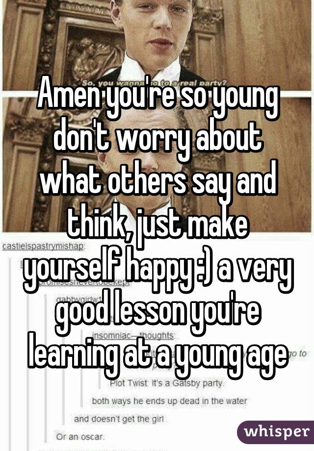 Amen you're so young don't worry about what others say and think, just make yourself happy :) a very good lesson you're learning at a young age