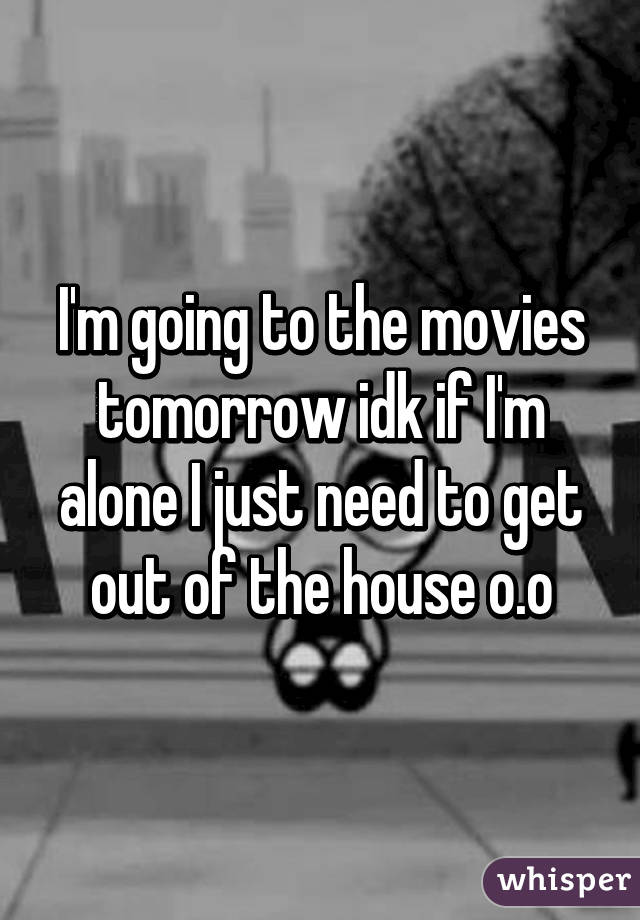 I'm going to the movies tomorrow idk if I'm alone I just need to get out of the house o.o