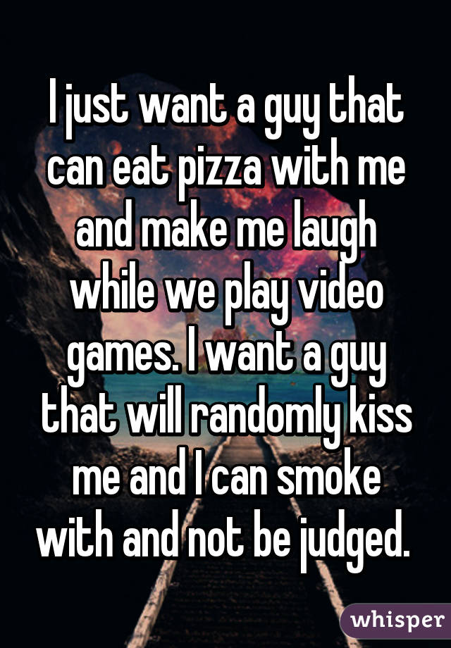 I just want a guy that can eat pizza with me and make me laugh while we play video games. I want a guy that will randomly kiss me and I can smoke with and not be judged. 