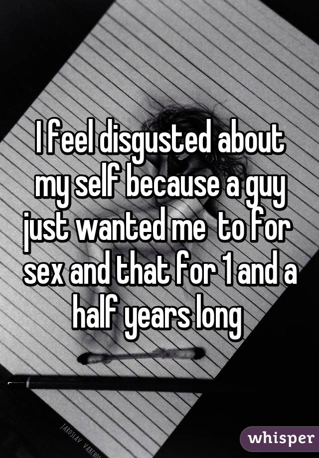 I feel disgusted about my self because a guy just wanted me  to for  sex and that for 1 and a half years long 