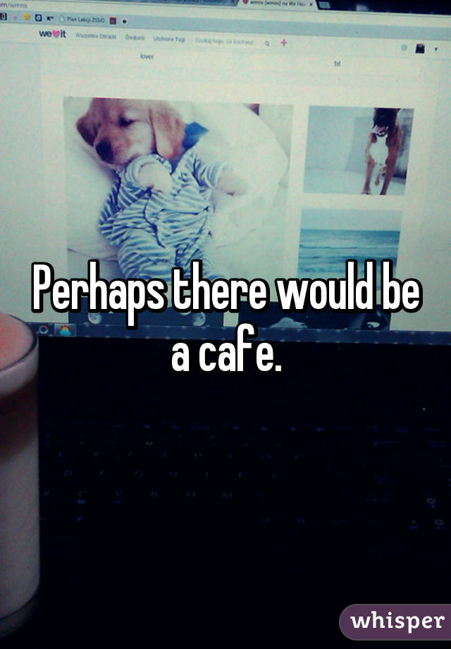 Perhaps there would be a cafe.