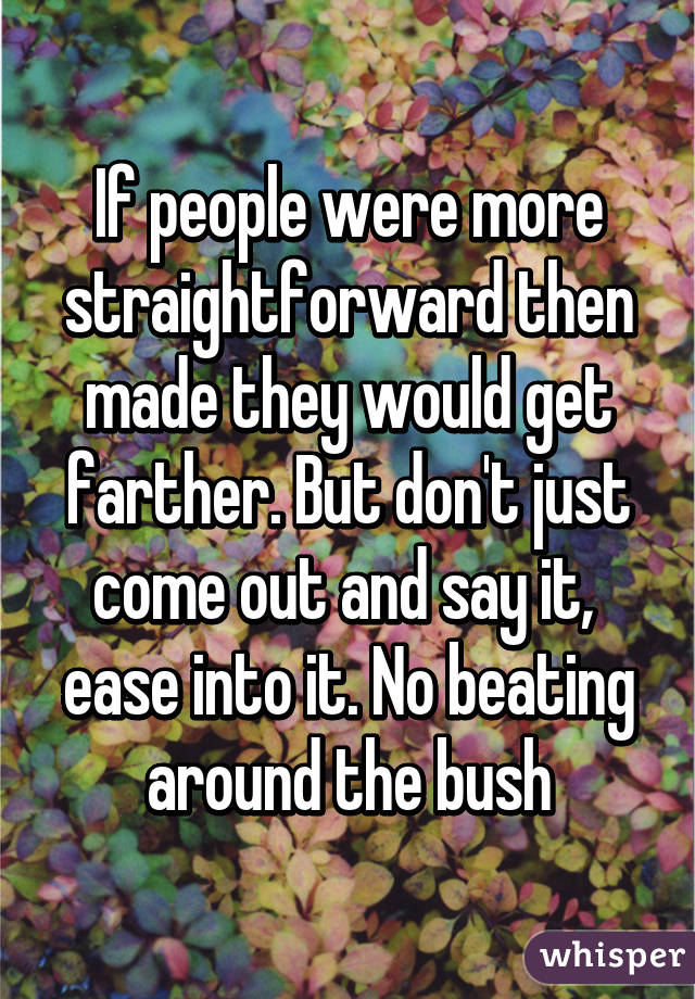 If people were more straightforward then made they would get farther. But don't just come out and say it,  ease into it. No beating around the bush