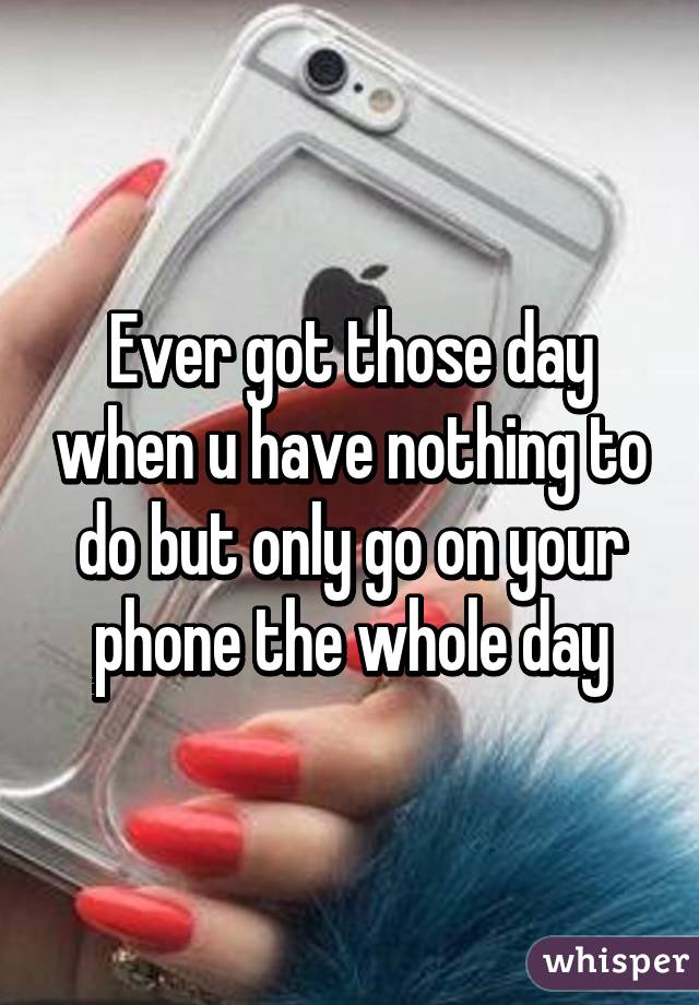 Ever got those day when u have nothing to do but only go on your phone the whole day