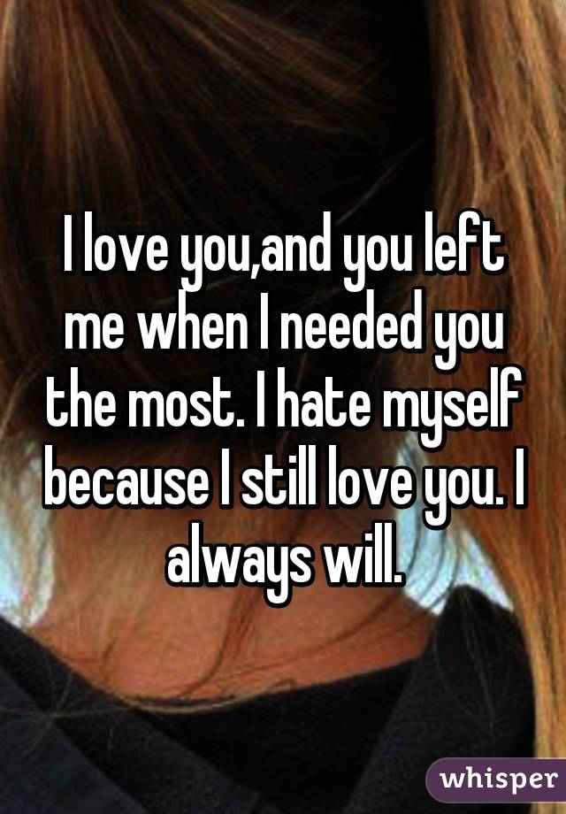 I love you,and you left me when I needed you the most. I hate myself because I still love you. I always will.