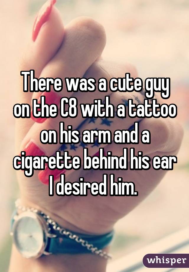 There was a cute guy on the C8 with a tattoo on his arm and a cigarette behind his ear I desired him. 