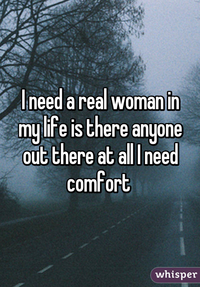 I need a real woman in my life is there anyone out there at all I need comfort 