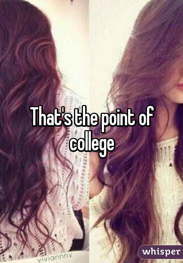 That's the point of college